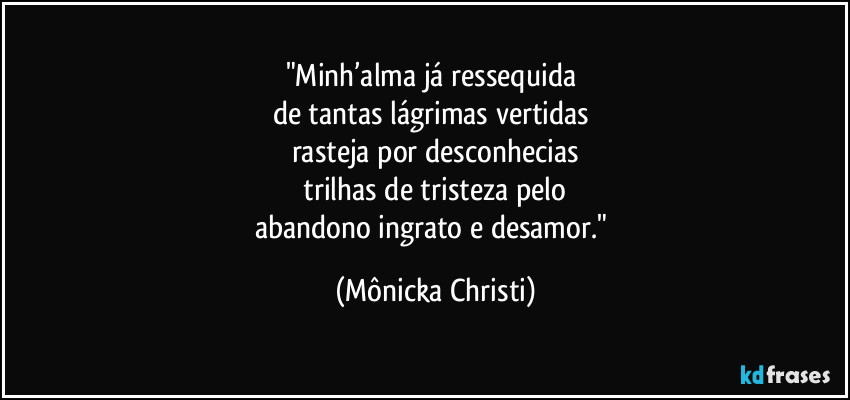 "Minh’alma já ressequida 
de tantas lágrimas vertidas 
rasteja por desconhecias
 trilhas de tristeza pelo 
abandono ingrato e desamor." (Mônicka Christi)