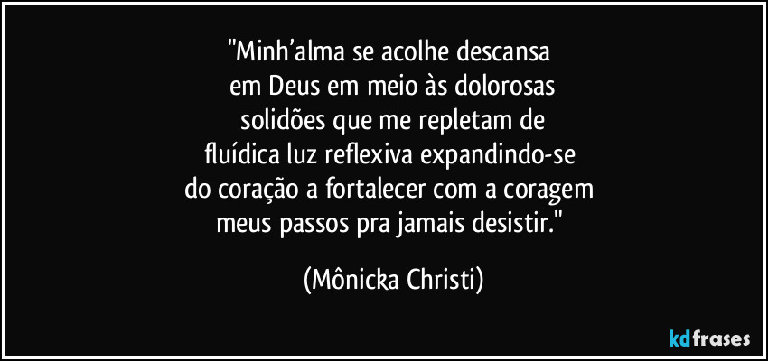 "Minh’alma se acolhe descansa
em Deus em meio às dolorosas
solidões que me repletam de
fluídica luz reflexiva expandindo-se
do coração a fortalecer com a coragem
meus passos pra jamais desistir." (Mônicka Christi)