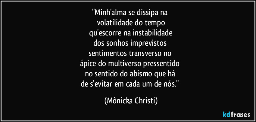 "Minh'alma se dissipa na 
volatilidade do tempo
 qu'escorre na  instabilidade 
dos sonhos imprevistos 
sentimentos transverso no 
ápice do multiverso pressentido 
no sentido do abismo que há 
de s'evitar em cada um de nós." (Mônicka Christi)
