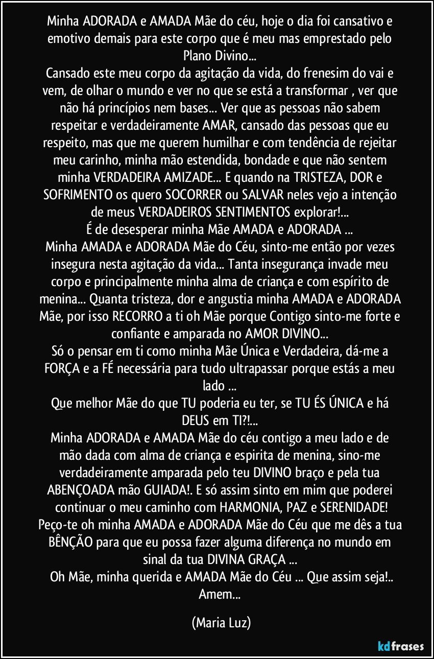 Minha ADORADA e AMADA Mãe do céu, hoje o dia foi cansativo e emotivo demais para este corpo que é meu mas emprestado pelo Plano Divino... 
Cansado este meu corpo da agitação da vida, do frenesim do vai e vem, de olhar o mundo e ver no que se está a transformar , ver que não há princípios nem bases... Ver que as pessoas não sabem respeitar e verdadeiramente AMAR, cansado das pessoas que eu respeito, mas que me querem humilhar e com tendência de rejeitar meu carinho, minha mão estendida, bondade e que não sentem minha VERDADEIRA AMIZADE... E quando na TRISTEZA, DOR e SOFRIMENTO os quero SOCORRER ou SALVAR neles vejo a intenção de meus VERDADEIROS SENTIMENTOS explorar!... 
É de desesperar minha Mãe AMADA e ADORADA ... 
Minha AMADA e ADORADA Mãe do Céu, sinto-me então por vezes insegura nesta agitação da vida... Tanta insegurança invade meu corpo e principalmente minha alma de criança e com espírito de menina... Quanta tristeza, dor e angustia minha AMADA e ADORADA Mãe, por isso RECORRO a ti oh Mãe porque Contigo sinto-me forte e confiante e amparada no AMOR DIVINO... 
Só o pensar em ti como minha Mãe Única e Verdadeira, dá-me a FORÇA e a FÉ necessária para tudo ultrapassar porque estás a meu lado ... 
Que melhor Mãe do que TU poderia eu ter, se TU ÉS ÚNICA e há DEUS em TI?!... 
Minha ADORADA  e AMADA Mãe do céu contigo a meu lado e de mão dada com alma de criança e espirita de menina, sino-me verdadeiramente amparada pelo teu DIVINO braço e pela tua ABENÇOADA mão GUIADA!. E só assim sinto em mim que poderei continuar o meu caminho com HARMONIA, PAZ e SERENIDADE!
Peço-te oh minha AMADA e ADORADA Mãe do Céu que me dês a tua BÊNÇÃO para que eu possa fazer alguma diferença no mundo em sinal da tua DIVINA GRAÇA ...  
Oh Mãe, minha querida e AMADA Mãe do Céu ... Que assim seja!..
Amem... (Maria Luz)