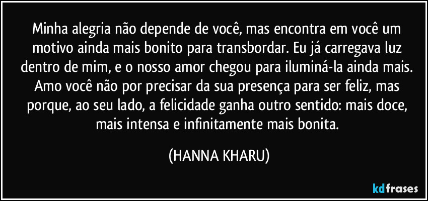 Minha alegria não depende de você, mas encontra em você um motivo ainda mais bonito para transbordar. Eu já carregava luz dentro de mim, e o nosso amor chegou para iluminá-la ainda mais. Amo você não por precisar da sua presença para ser feliz, mas porque, ao seu lado, a felicidade ganha outro sentido: mais doce, mais intensa e infinitamente mais bonita. (HANNA KHARU)