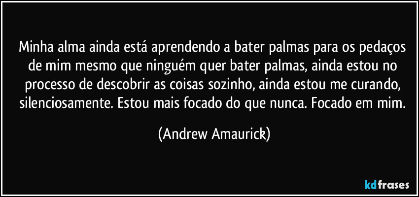 Minha alma ainda está aprendendo a bater palmas para os pedaços de mim mesmo que ninguém quer bater palmas, ainda estou no processo de descobrir as coisas sozinho, ainda estou me curando, silenciosamente. Estou mais focado do que nunca. Focado em mim. (Andrew Amaurick)