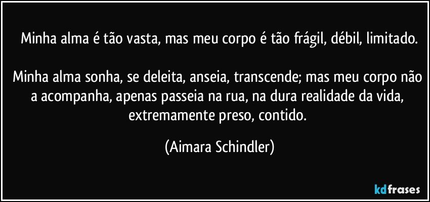 Minha alma é tão vasta, mas meu corpo é tão frágil, débil, limitado.

Minha alma sonha, se deleita, anseia, transcende; mas meu corpo não a acompanha, apenas passeia na rua, na dura realidade da vida, extremamente preso, contido. (Aimara Schindler)