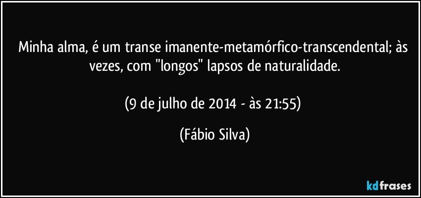 Minha alma, é um transe imanente-metamórfico-transcendental; às vezes, com "longos" lapsos de naturalidade.

(9 de julho de 2014 - às 21:55) (Fábio Silva)