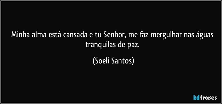 Minha alma está  cansada e tu Senhor, me faz mergulhar nas águas  tranquilas de paz. (Soeli Santos)