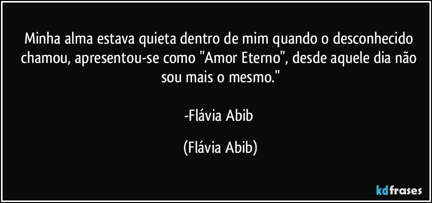 Minha alma estava quieta dentro de mim quando o desconhecido chamou, apresentou-se como "Amor Eterno", desde aquele dia não sou mais o mesmo."

-Flávia Abib (Flávia Abib)