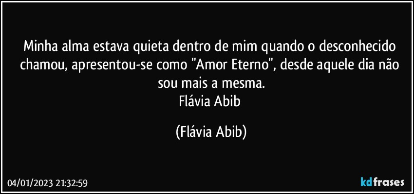 Minha alma estava quieta dentro de mim quando o desconhecido chamou, apresentou-se como "Amor Eterno", desde aquele dia não sou mais a mesma.
Flávia Abib (Flávia Abib)