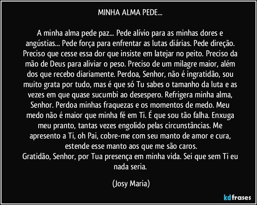 MINHA ALMA PEDE... 

A minha alma pede paz... Pede alívio para as minhas dores e angústias... Pede força para enfrentar as lutas diárias. Pede direção. Preciso que cesse essa dor que insiste em latejar no peito. Preciso da mão de Deus para aliviar o peso. Preciso de um milagre maior, além dos que recebo diariamente. Perdoa, Senhor, não é ingratidão, sou muito grata por tudo, mas é que só Tu sabes o tamanho da luta e as vezes em que quase sucumbi ao desespero. Refrigera minha alma, Senhor. Perdoa minhas fraquezas e os momentos de medo. Meu medo não é maior que minha fé em Ti. É que sou tão falha. Enxuga meu pranto, tantas vezes engolido pelas circunstâncias. Me apresento a Ti, oh Pai, cobre-me com seu manto de amor e cura, estende esse manto aos que me são caros.
Gratidão, Senhor, por Tua presença em minha vida. Sei que sem Ti eu nada seria. (Josy Maria)