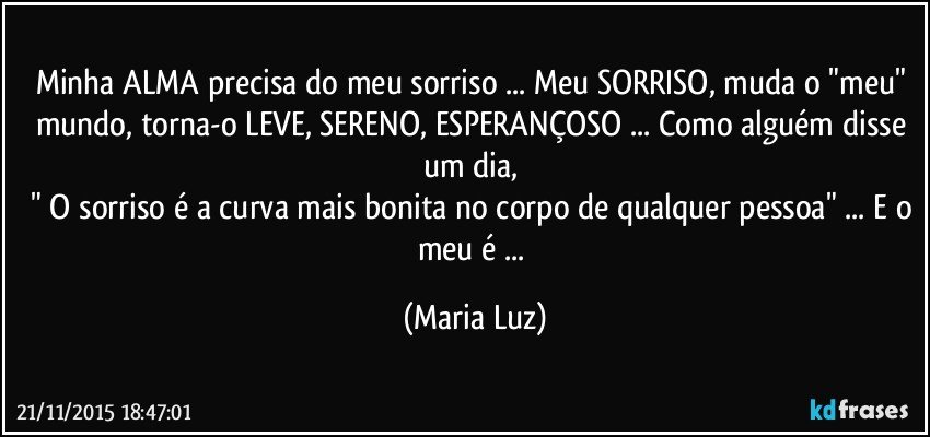 Minha ALMA precisa do meu sorriso ... Meu SORRISO, muda o "meu" mundo, torna-o LEVE, SERENO, ESPERANÇOSO ... Como alguém disse um dia, 
" O sorriso é a curva mais bonita no corpo de qualquer pessoa" ... E o meu é ... (Maria Luz)