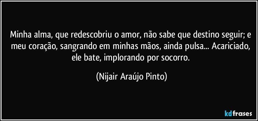 Minha alma, que redescobriu o amor, não sabe que destino seguir; e meu coração, sangrando em minhas mãos, ainda pulsa... Acariciado, ele bate, implorando por socorro. (Nijair Araújo Pinto)