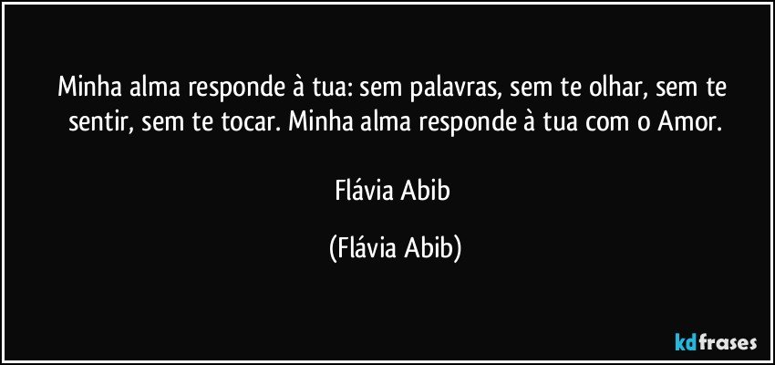 Minha alma responde à tua: sem palavras, sem te olhar, sem te sentir, sem te tocar. Minha alma responde à tua com o Amor.

Flávia Abib (Flávia Abib)