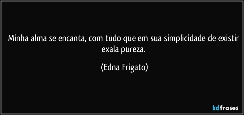 Minha alma se encanta, com tudo que em sua simplicidade de existir exala pureza. (Edna Frigato)