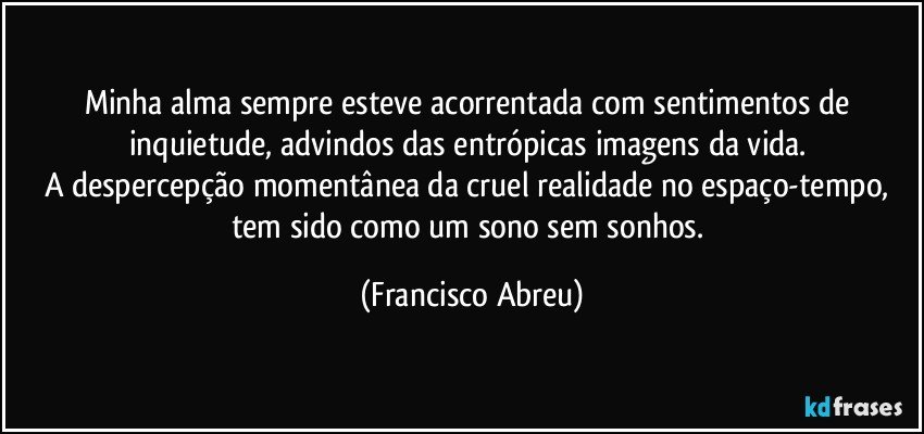 Minha alma sempre esteve acorrentada com sentimentos de inquietude, advindos das entrópicas imagens da vida.  
A despercepção momentânea da cruel realidade no espaço-tempo, tem sido como um sono sem sonhos. (Francisco Abreu)