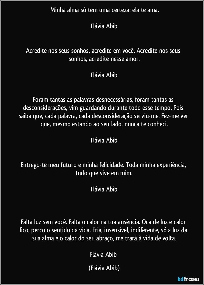 ⁠Minha alma só tem uma certeza: ela te ama.

Flávia Abib


Acredite nos seus sonhos, acredite em você. Acredite nos seus sonhos, acredite nesse amor.

Flávia Abib


Foram tantas as palavras desnecessárias, foram tantas as desconsiderações, vim guardando durante todo esse tempo. Pois saiba que, cada palavra, cada desconsideração serviu-me. Fez-me ver que, mesmo estando ao seu lado, nunca te conheci.

Flávia Abib


Entrego-te meu futuro e minha felicidade. Toda minha experiência, tudo que vive em mim.

Flávia Abib



Falta luz sem você. Falta o calor na tua ausência. Oca de luz e calor fico, perco o sentido da vida. Fria, insensível, indiferente, só a luz da sua alma e o calor do seu abraço, me trará à vida de volta.

Flávia Abib (Flávia Abib)