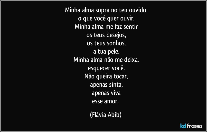 Minha alma sopra no teu ouvido
 o que você quer ouvir.
 Minha alma me faz sentir
 os teus desejos,
 os teus sonhos,
 a tua pele.
 Minha alma não me deixa,
 esquecer você.
 Não queira tocar,
 apenas sinta,
 apenas viva
 esse amor. (Flávia Abib)