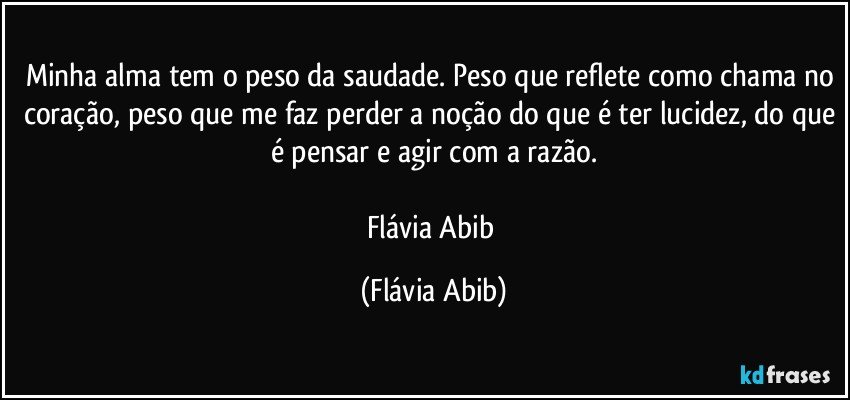 Minha alma tem o peso da saudade. Peso que reflete como chama no coração, peso que me faz perder a noção do que é ter lucidez, do que é pensar e agir com a razão.

Flávia Abib (Flávia Abib)