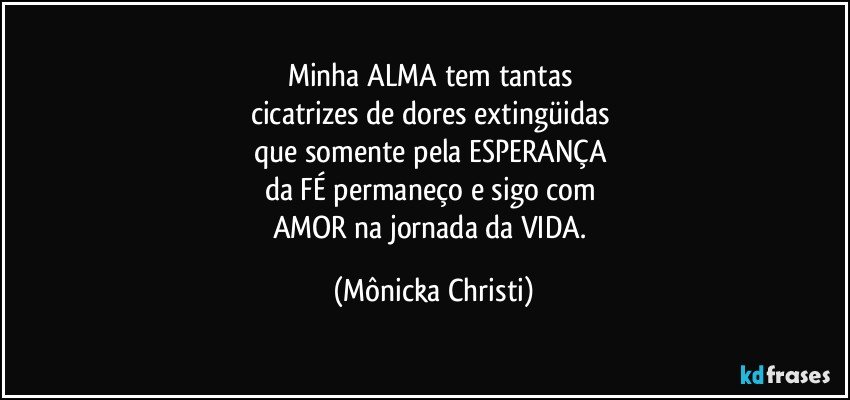 Minha ALMA tem tantas 
cicatrizes de dores extingüidas 
que somente pela ESPERANÇA 
da FÉ permaneço e sigo com 
AMOR na jornada da VIDA. (Mônicka Christi)