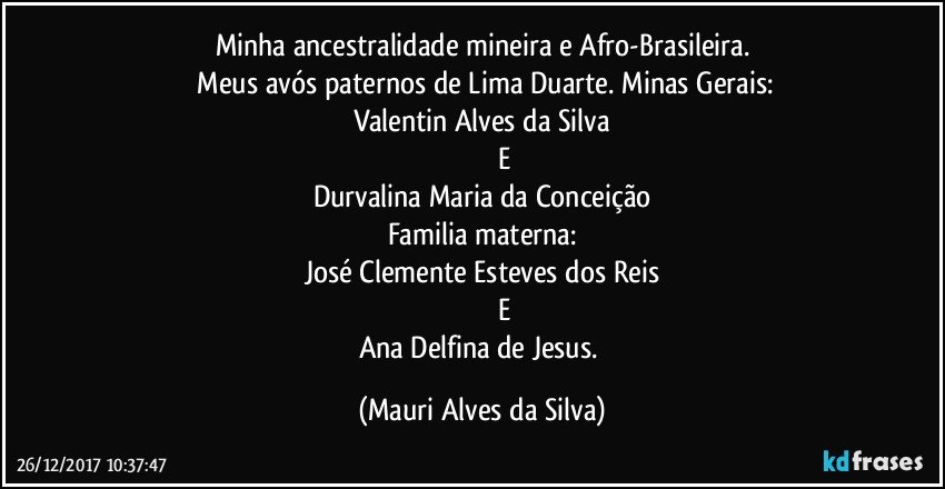 Minha ancestralidade mineira e Afro-Brasileira.
 Meus avós paternos de Lima Duarte. Minas Gerais:
Valentin Alves da Silva
                       E
Durvalina Maria da Conceição
Familia materna:
José Clemente Esteves dos Reis
                        E
Ana Delfina de Jesus. (Mauri Alves da Silva)