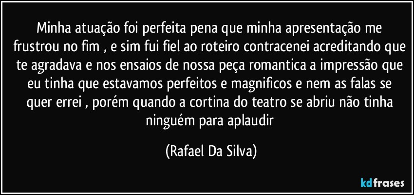 Minha atuação foi perfeita pena que minha apresentação me frustrou no fim , e sim fui fiel ao roteiro contracenei acreditando que te agradava e nos ensaios de nossa peça romantica a impressão que eu tinha que estavamos perfeitos e magnificos e nem as  falas se quer  errei , porém quando a cortina do teatro se abriu não tinha ninguém para aplaudir (Rafael Da Silva)