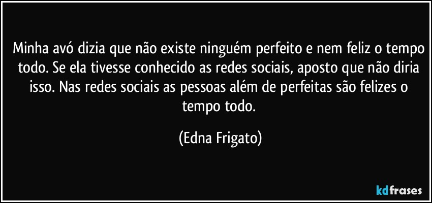 Minha avó dizia que não existe ninguém perfeito e nem feliz o tempo todo. Se ela tivesse conhecido as redes sociais, aposto que não diria isso. Nas redes sociais as pessoas além de perfeitas são felizes o tempo todo. (Edna Frigato)