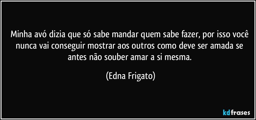 Minha avó dizia que só sabe mandar quem sabe fazer, por isso você nunca vai conseguir mostrar aos outros como deve ser amada se antes não souber amar a si mesma. (Edna Frigato)