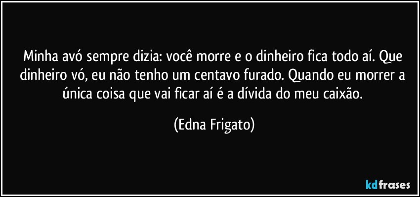 Minha avó sempre dizia: você morre e o dinheiro fica todo aí. Que dinheiro vó, eu não tenho um centavo furado. Quando eu morrer a única coisa que vai ficar aí é a dívida do meu caixão. (Edna Frigato)