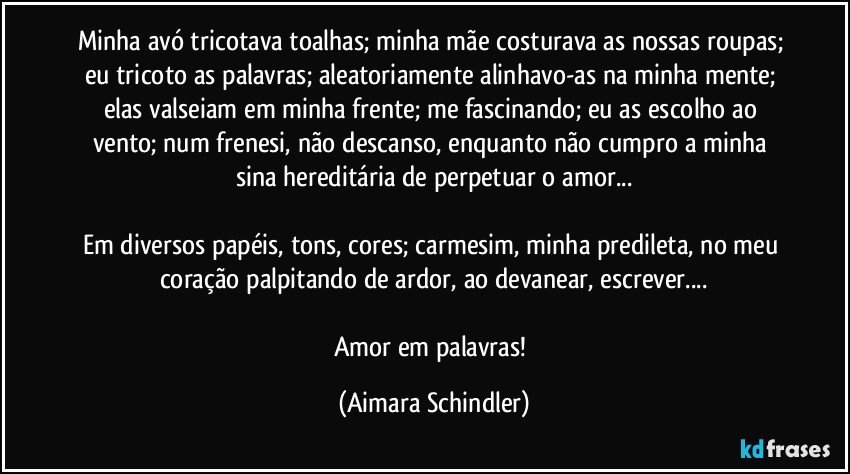 Minha avó tricotava toalhas; minha mãe costurava as nossas roupas; eu tricoto as palavras; aleatoriamente alinhavo-as na minha mente; elas valseiam em minha frente; me fascinando; eu as escolho ao vento; num frenesi, não descanso, enquanto não cumpro a minha sina hereditária de perpetuar o amor...

Em diversos papéis, tons, cores;  carmesim, minha predileta, no meu coração palpitando de ardor, ao devanear, escrever...

Amor em palavras! (Aimara Schindler)