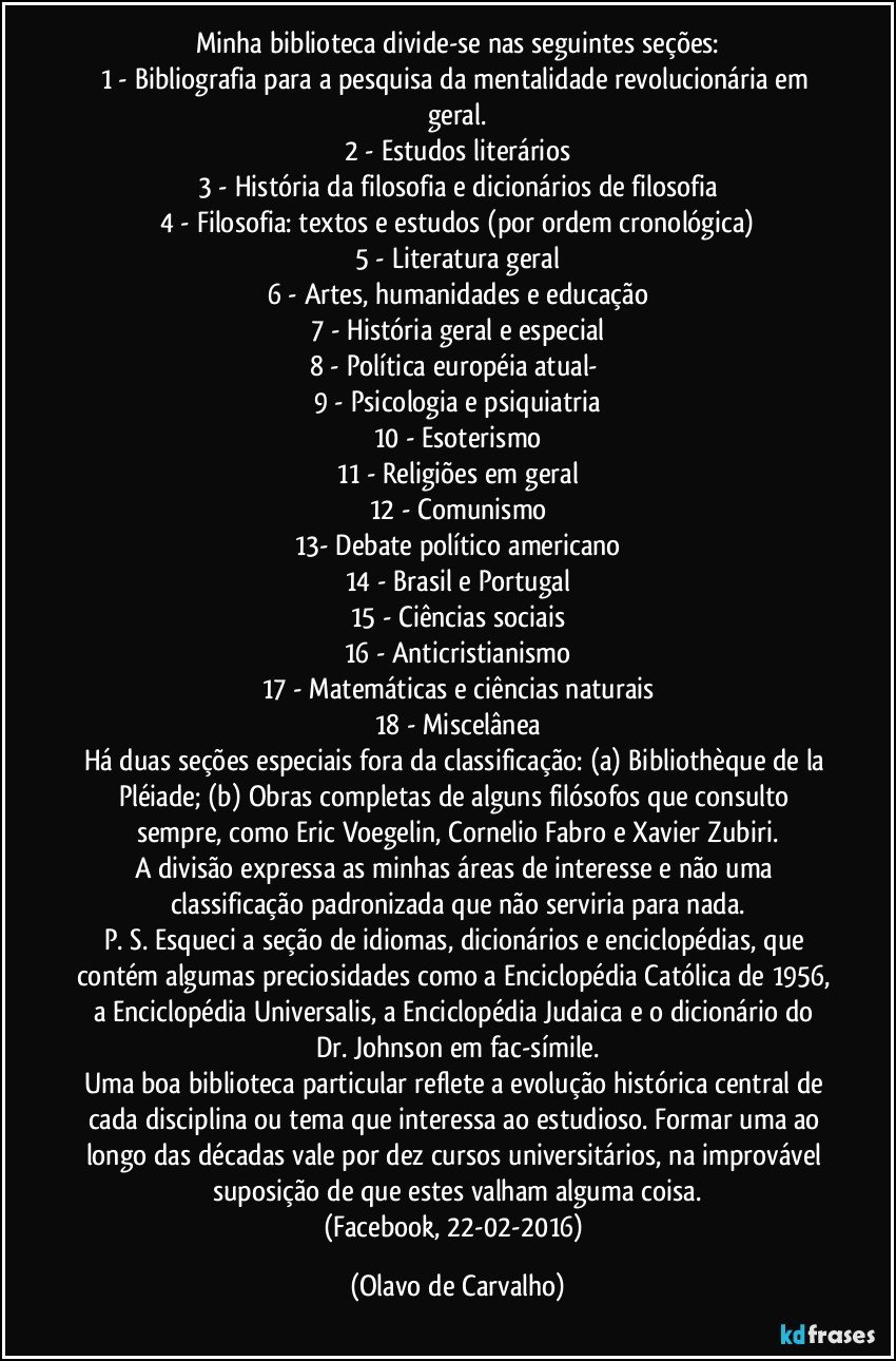 Minha biblioteca divide-se nas seguintes seções:
1 - Bibliografia para a pesquisa da mentalidade revolucionária em geral.
2 - Estudos literários
3 - História da filosofia e dicionários de filosofia
4 - Filosofia: textos e estudos (por ordem cronológica)
5 - Literatura geral
6 - Artes, humanidades e educação
7 - História geral e especial
8 - Política européia atual- 
9 - Psicologia e psiquiatria
10 - Esoterismo
11 - Religiões em geral
12 - Comunismo
13- Debate político americano
14 - Brasil e Portugal
15 - Ciências sociais
16 - Anticristianismo
17 - Matemáticas e ciências naturais
18 - Miscelânea
Há duas seções especiais fora da classificação: (a) Bibliothèque de la Pléiade; (b) Obras completas de alguns filósofos que consulto sempre, como Eric Voegelin, Cornelio Fabro e Xavier Zubiri.
A divisão expressa as minhas áreas de interesse e não uma classificação padronizada que não serviria para nada.
P. S. Esqueci a seção de idiomas, dicionários e enciclopédias, que contém algumas preciosidades como a Enciclopédia Católica de 1956, a Enciclopédia Universalis, a Enciclopédia Judaica e o dicionário do Dr. Johnson em fac-símile.
Uma boa biblioteca particular reflete a evolução histórica central de cada disciplina ou tema que interessa ao estudioso. Formar uma ao longo das décadas vale por dez cursos universitários, na improvável suposição de que estes valham alguma coisa.
(Facebook, 22-02-2016) (Olavo de Carvalho)