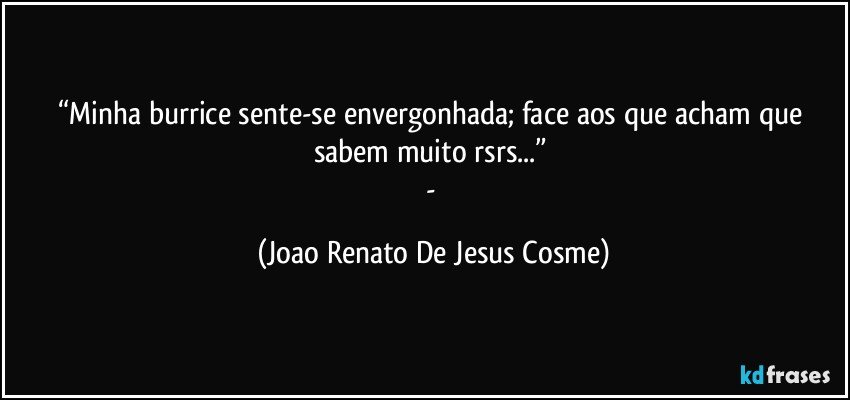 “Minha burrice sente-se envergonhada; face aos que acham que sabem muito rsrs...” 
- (Joao Renato De Jesus Cosme)