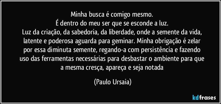 Minha busca é comigo mesmo. 
É dentro do meu ser que se esconde a luz. 
Luz da criação, da sabedoria, da liberdade, onde a semente da vida, latente e poderosa aguarda para geminar. Minha obrigação é zelar por essa diminuta semente, regando-a com persistência e fazendo uso das ferramentas necessárias para desbastar o ambiente para que a mesma cresça, apareça e seja notada (Paulo Ursaia)