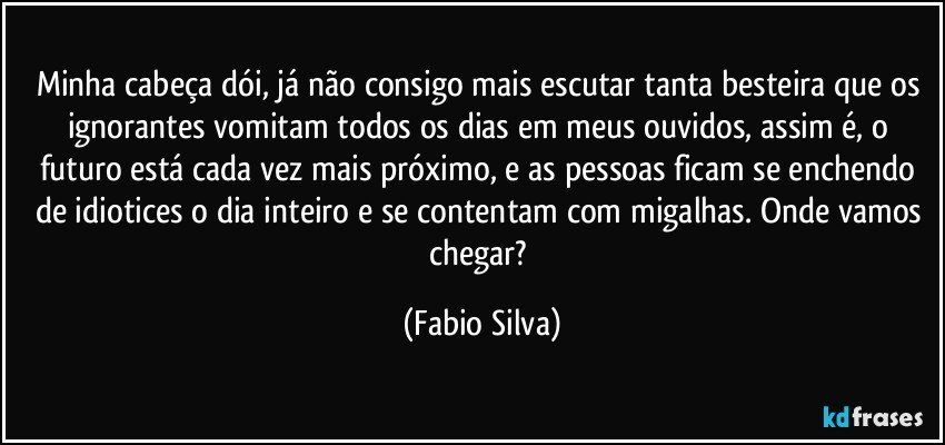 Minha cabeça dói, já não consigo mais escutar tanta besteira que os ignorantes vomitam todos os dias em meus ouvidos, assim é, o futuro está cada vez mais próximo, e as pessoas ficam se enchendo de idiotices o dia inteiro e se contentam com migalhas. Onde vamos chegar? (Fabio Silva)