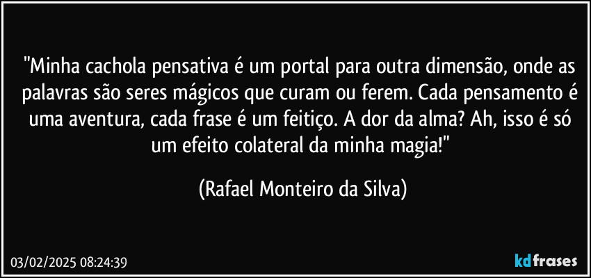 "Minha cachola pensativa é um portal para outra dimensão, onde as palavras são seres mágicos que curam ou ferem. Cada pensamento é uma aventura, cada frase é um feitiço. A dor da alma? Ah, isso é só um efeito colateral da minha magia!" (Rafael Monteiro da Silva)