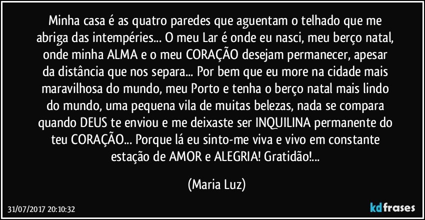 Minha casa é as quatro paredes que aguentam o telhado que me abriga das intempéries... O meu Lar é onde eu nasci, meu berço natal, onde minha ALMA e o meu CORAÇÃO desejam permanecer, apesar da distância que nos separa... Por bem que eu more na cidade mais maravilhosa do mundo, meu Porto e tenha o berço natal  mais lindo do mundo, uma pequena vila de muitas belezas, nada se compara quando DEUS te enviou e me deixaste ser INQUILINA permanente do teu CORAÇÃO... Porque lá eu sinto-me viva e vivo em constante estação de AMOR e ALEGRIA! Gratidão!... (Maria Luz)