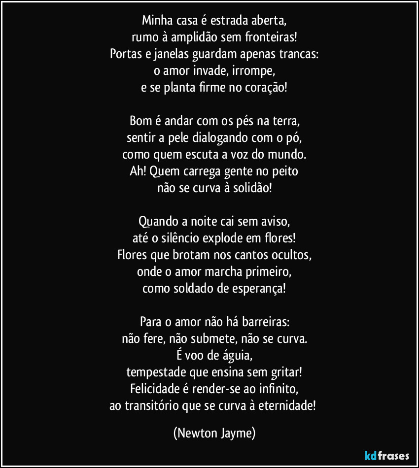 Minha casa é estrada aberta,
rumo à amplidão sem fronteiras!
Portas e janelas guardam apenas trancas:
o amor invade, irrompe,
e se planta firme no coração!

Bom é andar com os pés na terra,
sentir a pele dialogando com o pó,
como quem escuta a voz do mundo.
Ah! Quem carrega gente no peito
não se curva à solidão!

Quando a noite cai sem aviso,
até o silêncio explode em flores!
Flores que brotam nos cantos ocultos,
onde o amor marcha primeiro,
como soldado de esperança!

Para o amor não há barreiras:
não fere, não submete, não se curva.
É voo de águia,
tempestade que ensina sem gritar!
Felicidade é render-se ao infinito,
ao transitório que se curva à eternidade! (Newton Jayme)