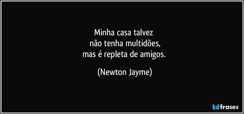 Minha casa talvez 
não tenha multidões,
mas é repleta de amigos. (Newton Jayme)