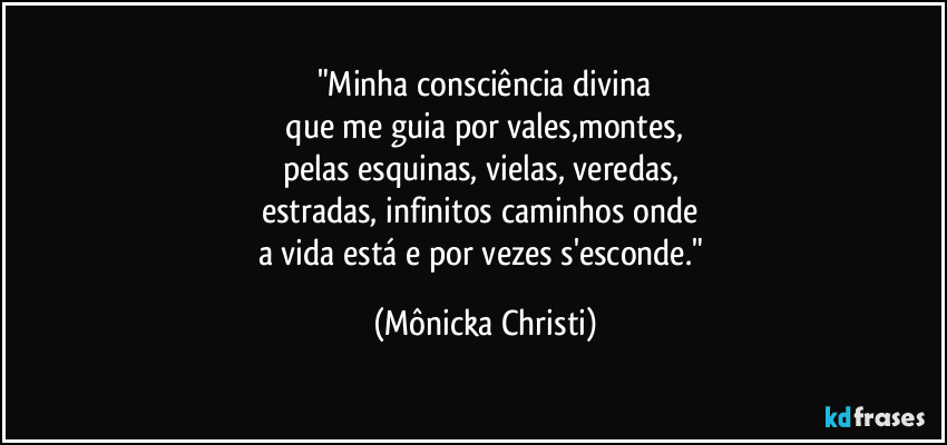 "Minha consciência divina
 que me guia por vales,montes, 
pelas esquinas, vielas, veredas, 
estradas, infinitos caminhos onde 
a vida está e por vezes s'esconde." (Mônicka Christi)