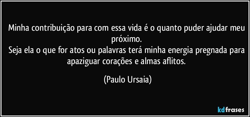 Minha contribuição para com essa vida é o quanto puder ajudar meu próximo. 
Seja ela o que for atos ou palavras terá minha energia pregnada para apaziguar corações e almas aflitos. (Paulo Ursaia)