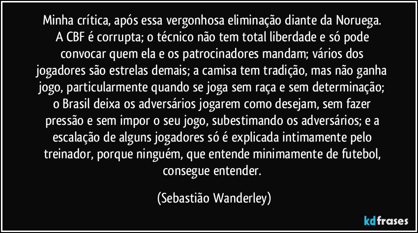 Minha crítica, após essa vergonhosa eliminação diante da Noruega. 
A CBF é corrupta; o técnico não tem total liberdade e só pode convocar quem ela e os patrocinadores mandam; vários dos jogadores são estrelas demais; a camisa tem tradição, mas não ganha jogo, particularmente quando se joga sem raça e sem determinação; o Brasil deixa os adversários jogarem como desejam, sem fazer pressão e sem impor o seu jogo, subestimando os adversários; e a escalação de alguns jogadores só é explicada intimamente pelo treinador, porque ninguém, que entende minimamente de futebol, consegue entender. (Sebastião Wanderley)