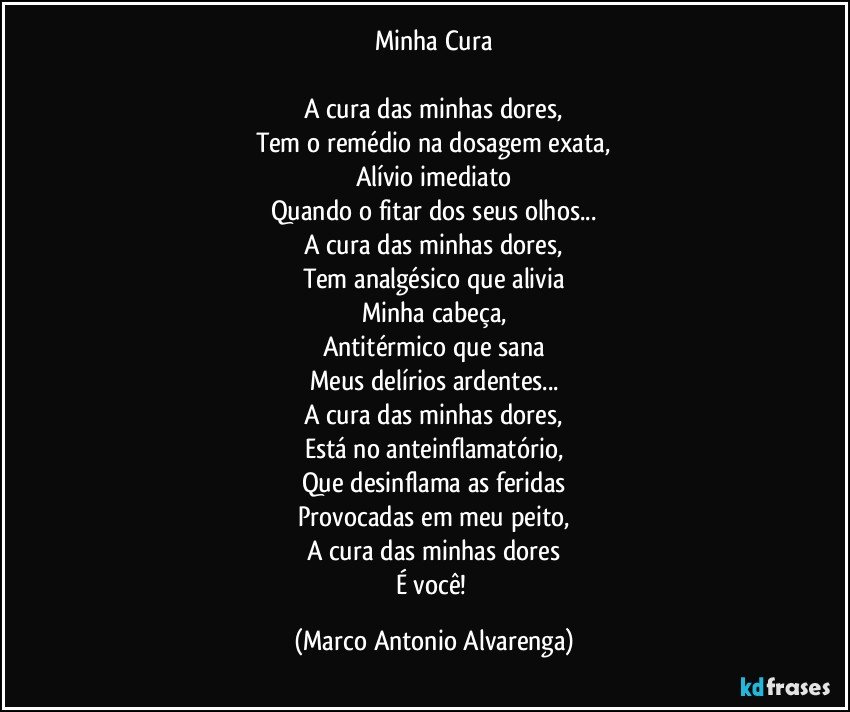 Minha Cura

A cura das minhas dores,
Tem o remédio na dosagem exata,
Alívio imediato
Quando o fitar dos seus olhos...
A cura das minhas dores,
Tem analgésico que alivia
Minha cabeça,
Antitérmico que sana
Meus delírios ardentes...
A cura das minhas dores,
Está no anteinflamatório,
Que desinflama as feridas
Provocadas em meu peito,
A cura das minhas dores
É você! (Marco Antonio Alvarenga)