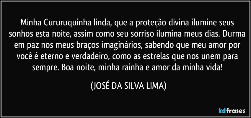 Minha Cururuquinha linda, que a proteção divina ilumine seus sonhos esta noite, assim como seu sorriso ilumina meus dias. Durma em paz nos meus braços imaginários, sabendo que meu amor por você é eterno e verdadeiro, como as estrelas que nos unem para sempre. Boa noite, minha rainha e amor da minha vida! (JOSÉ DA SILVA LIMA)