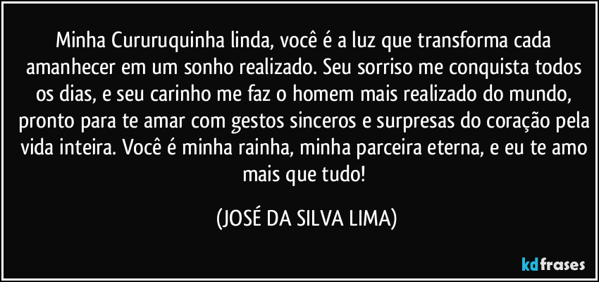 Minha Cururuquinha linda, você é a luz que transforma cada amanhecer em um sonho realizado. Seu sorriso me conquista todos os dias, e seu carinho me faz o homem mais realizado do mundo, pronto para te amar com gestos sinceros e surpresas do coração pela vida inteira. Você é minha rainha, minha parceira eterna, e eu te amo mais que tudo! (JOSÉ DA SILVA LIMA)