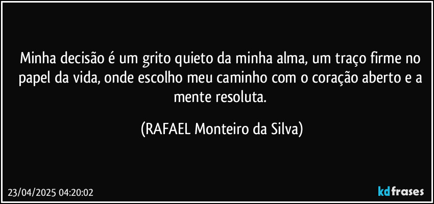 Minha decisão é um grito quieto da minha alma, um traço firme no papel da vida, onde escolho meu caminho com o coração aberto e a mente resoluta. (Rafael Monteiro da Silva)