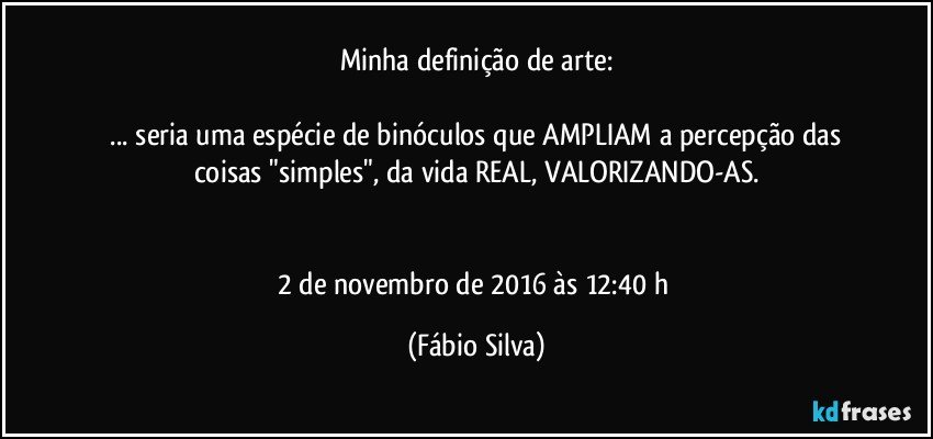 Minha definição de arte:

  ... seria uma espécie de binóculos que AMPLIAM a percepção das coisas "simples",  da vida REAL,  VALORIZANDO-AS.


2 de novembro de 2016 às 12:40 h (Fábio Silva)