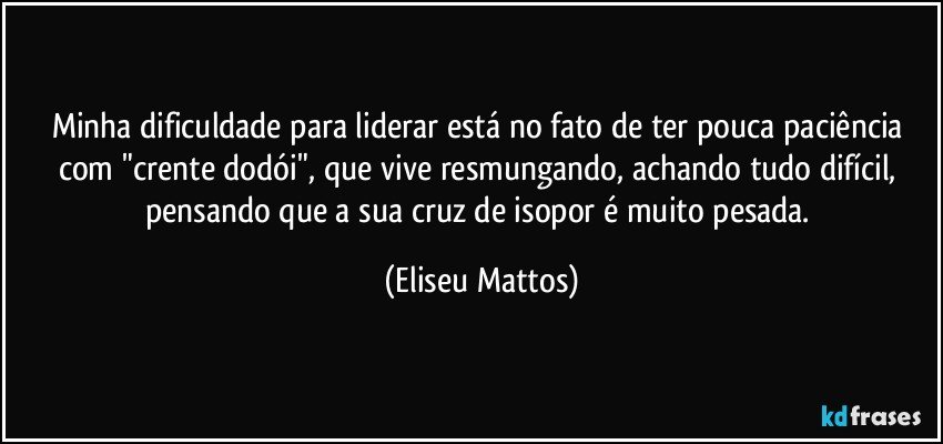 Minha dificuldade para liderar está no fato de ter pouca paciência com "crente dodói", que vive resmungando, achando tudo difícil, pensando que a sua cruz de isopor é muito pesada. (Eliseu Mattos)