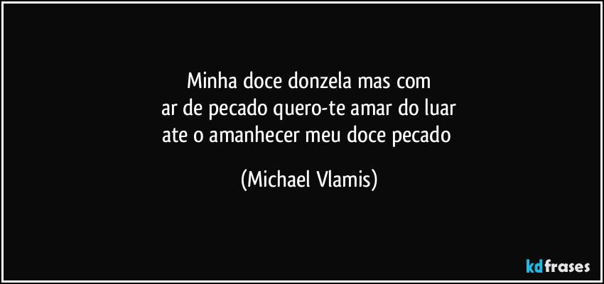 Minha doce donzela mas com
ar de pecado quero-te amar do luar
ate o amanhecer meu doce pecado (Michael Vlamis)