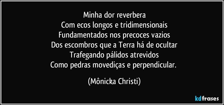 Minha dor reverbera
Com ecos longos e tridimensionais
Fundamentados nos precoces vazios
Dos escombros que a Terra há de ocultar
Trafegando pálidos atrevidos
Como pedras movediças e perpendicular. (Mônicka Christi)