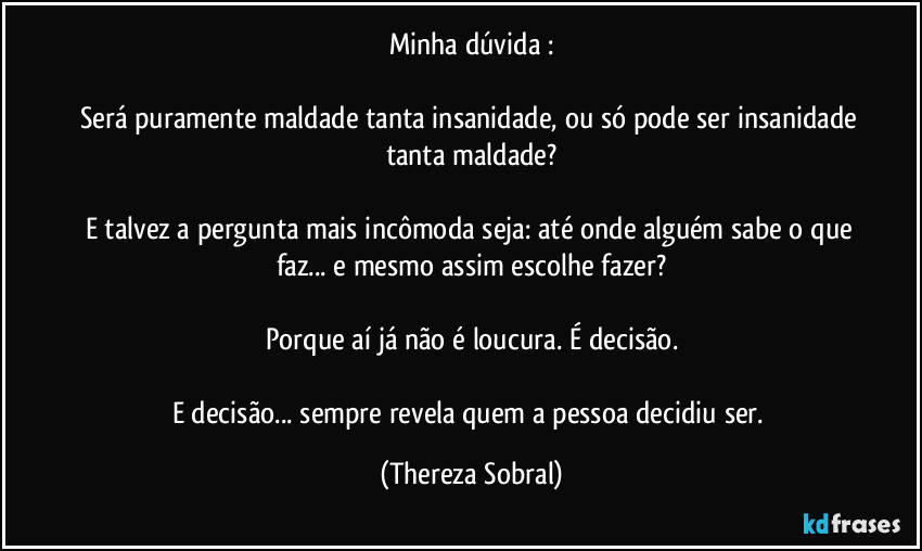 Minha dúvida :

Será puramente maldade tanta insanidade, ou só pode ser insanidade tanta maldade?

E talvez a pergunta mais incômoda seja: até onde alguém sabe o que faz... e mesmo assim escolhe fazer?

Porque aí já não é loucura. É decisão.

E decisão... sempre revela quem a pessoa decidiu ser. (Thereza Sobral)