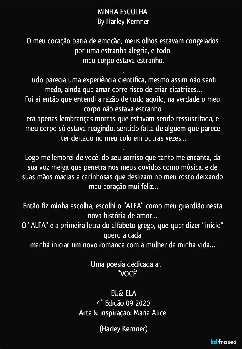 MINHA ESCOLHA 
By Harley Kernner

O meu coração batia de emoção, meus olhos estavam congelados por uma estranha alegria, e todo 
meu corpo estava estranho.
.
Tudo parecia uma experiência científica, mesmo assim não senti medo, ainda que amar corre risco de criar cicatrizes…
Foi aí então que entendi a razão de tudo aquilo, na verdade o meu corpo não estava estranho 
era apenas lembranças mortas que estavam sendo ressuscitada, e meu corpo só estava reagindo, sentido falta de alguém que parece ter deitado no meu colo em outras vezes…
.
Logo me lembrei de você, do seu sorriso que tanto me encanta, da sua voz meiga que penetra nos meus ouvidos como música, e de suas mãos macias e carinhosas que deslizam no meu rosto deixando meu coração mui feliz…

Então fiz minha escolha, escolhi o “ALFA“ como meu guardião nesta nova história de amor… 
O "ALFA" é a primeira letra do alfabeto grego, que quer dizer “início” quero a cada 
manhã iniciar um novo romance com a mulher da minha vida….

                 Uma poesia dedicada a:.     
                              "VOCÊ"          

EU& ELA
4° Edição 09/2020
Arte & inspiração: Maria Alice (Harley Kernner)