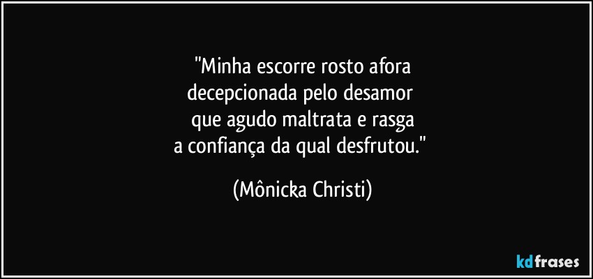 "Minha escorre rosto afora
decepcionada pelo desamor 
que agudo maltrata e rasga
a confiança da qual desfrutou." (Mônicka Christi)