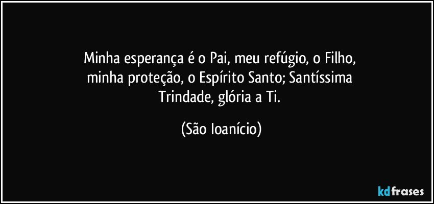 Minha esperança é o Pai, meu refúgio, o Filho, 
minha proteção, o Espírito Santo; Santíssima 
Trindade, glória a Ti. (São Ioanício)